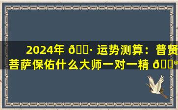 2024年 🌷 运势测算：普贤菩萨保佑什么大师一对一精 💮 算入口